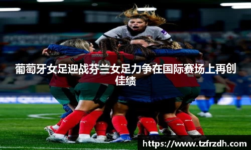 葡萄牙女足迎战芬兰女足力争在国际赛场上再创佳绩